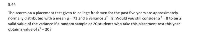 8.44
The scores on a placement test given to college freshmen for the past five years are approximately
normally distributed with a mean μ = 71 and a variance a² = 8. Would you still consider a ² = 8 to be a
valid value of the variance if a random sample or 20 students who take this placement test this year
obtain a value of s² = 20?
