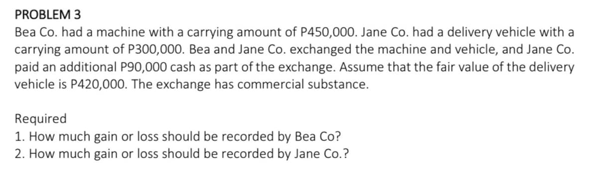 PROBLEM 3
Bea Co. had a machine with a carrying amount of P450,000. Jane Co. had a delivery vehicle with a
carrying amount of P300,000. Bea and Jane Co. exchanged the machine and vehicle, and Jane Co.
paid an additional P90,000 cash as part of the exchange. Assume that the fair value of the delivery
vehicle is P420,000. The exchange has commercial substance.
Required
1. How much gain or loss should be recorded by Bea Co?
2. How much gain or loss should be recorded by Jane Co.?
