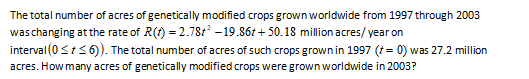 The total number of acres of genetically modified crops grown worldwide from 1997 through 2003
waschanging at the rate of R(t) = 2.78t - 19.86t + 50.18 million acres/ year on
interval (0<t<6). The total number of acres of such crops grown in 1997 (t= 0) was 27.2 million
acres. How many acres of genetically modified crops were grown worldwide in 2003?
