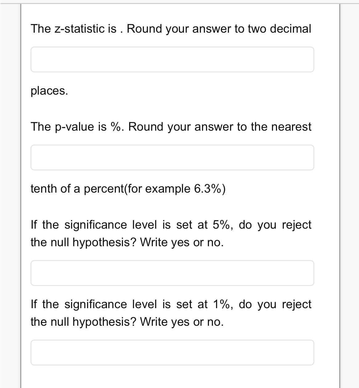 The Z-statistic is. Round your answer to two decimal
places.
The p-value is %. Round your answer to the nearest
tenth of a percent(for example 6.3%)
If the significance level is set at 5%, do you reject
the null hypothesis? Write yes or no.
If the significance level is set at 1%, do you reject
the null hypothesis? Write yes or no.