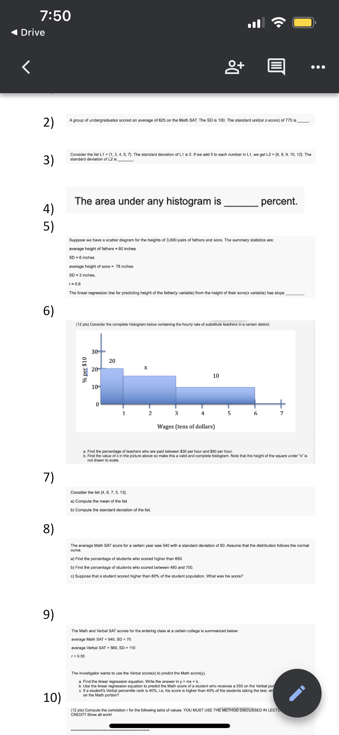 7:50
Drive
2)
A group of undergraduates scored an average of 625 on the Math SAT. The SD is 100. The standard unit(or z-score) of 775 is
3)
Consider the list L1 = {1, 3, 4, 5, 7}. The standard deviation of L1 is 2. If we add 5 to each number in L1, we get L2 = {6, 8, 9, 10, 12}. The
standard deviation of L2 is
The area under any histogram is
4)
percent.
5)
Suppose we have a scatter diagram for the heights of 3,000 pairs of fathers and sons. The summary statistics are:
average height of fathers = 80 inches
SD 6 inches
average height of sons = 78 inches
SD - 3 inches,
r 0,6
The linear regression line for predicting height of the father(y variable) from the height of their sons(x variable) has slope
6)
(12 pts) Consider the complete histogram below containing the hourly rate of substitute teachers in a certain district.
30
20
20
10
10
1
2
3
4
6
7
Wages (tens of dollars)
a. Find the percentage of teachers who are paid between $30 per hour and $60 per hour.
b. Find the value of x in the picture above so make this a valid and complete histogram. Note that the height of the square under "x" is
not drawn to scale.
7)
Consider the list (4, 8, 7, 3, 13}.
a) Compute the mean of the list.
b) Compute the standard deviation of the list.
8)
The average Math SAT score for a certain year was 540 with a standard deviation of 60. Assume that the distribution follows the normal
curve.
a) Find the percentage of students who scored higher than 650.
b) Find the percentage of students who scored between 480 and 700.
c) Suppose that a student scored higher than 80% of the student population. What was his score?
9)
The Math and Verbal SAT scores for the entering class at a certain college is summarized below:
average Math SAT = 540, SD = 70
average Verbal SAT = 560, SD = 110
r= 0.55
The investigator wants to use the Verbal score(x) to predict the Math score(y).
a. Find the linear regression equation. Write the answer in y = mx + b
b. Use the linear regression equation to predict the Math score of a student who receives a 550 on the Verbal por
c. If a student's Verbal percentile rank is 40%, i.e, his score is higher than 40% of the students taking the test, wh
on the Math portion?
10)
(12 pts) Compute the correlation r for the following table of values. YOU MUST USE THE METHOD DISCUSSED IN LECTU
CREDIT! Show all work!
% per $10
