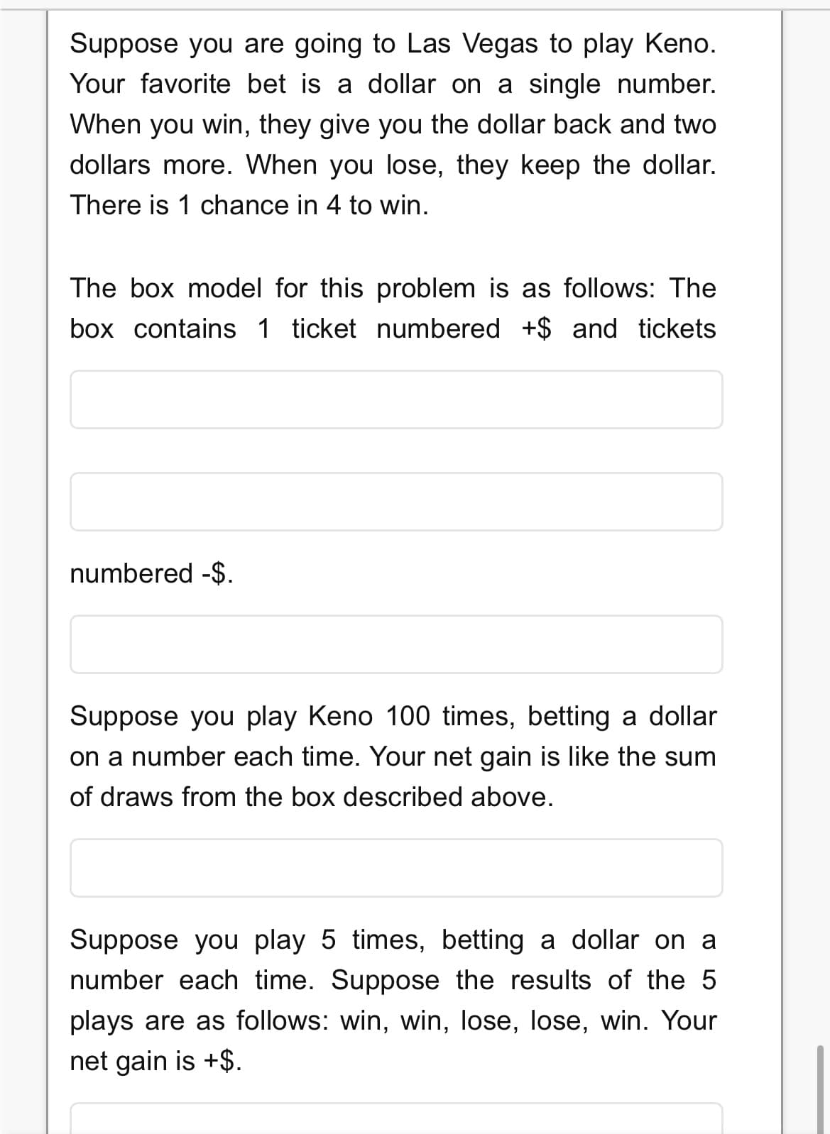 Suppose you are going to Las Vegas to play Keno.
Your favorite bet is
dollar on a single number.
When you win, they give you the dollar back and two
dollars more. When you lose, they keep the dollar.
There is 1 chance in 4 to win.
The box model for this problem is as follows: The
box contains
1 ticket numbered +$ and
ickets
numbered -$.
Suppose you play Keno 100 times, betting a dollar
on a number each time. Your net gain is like the sum
of draws from the box described above.
Suppose you play 5 times, betting a dollar on a
number each time. Suppose the results of the 5
plays are as follows: win, win, lose, lose, win. Your
net gain is +$.
