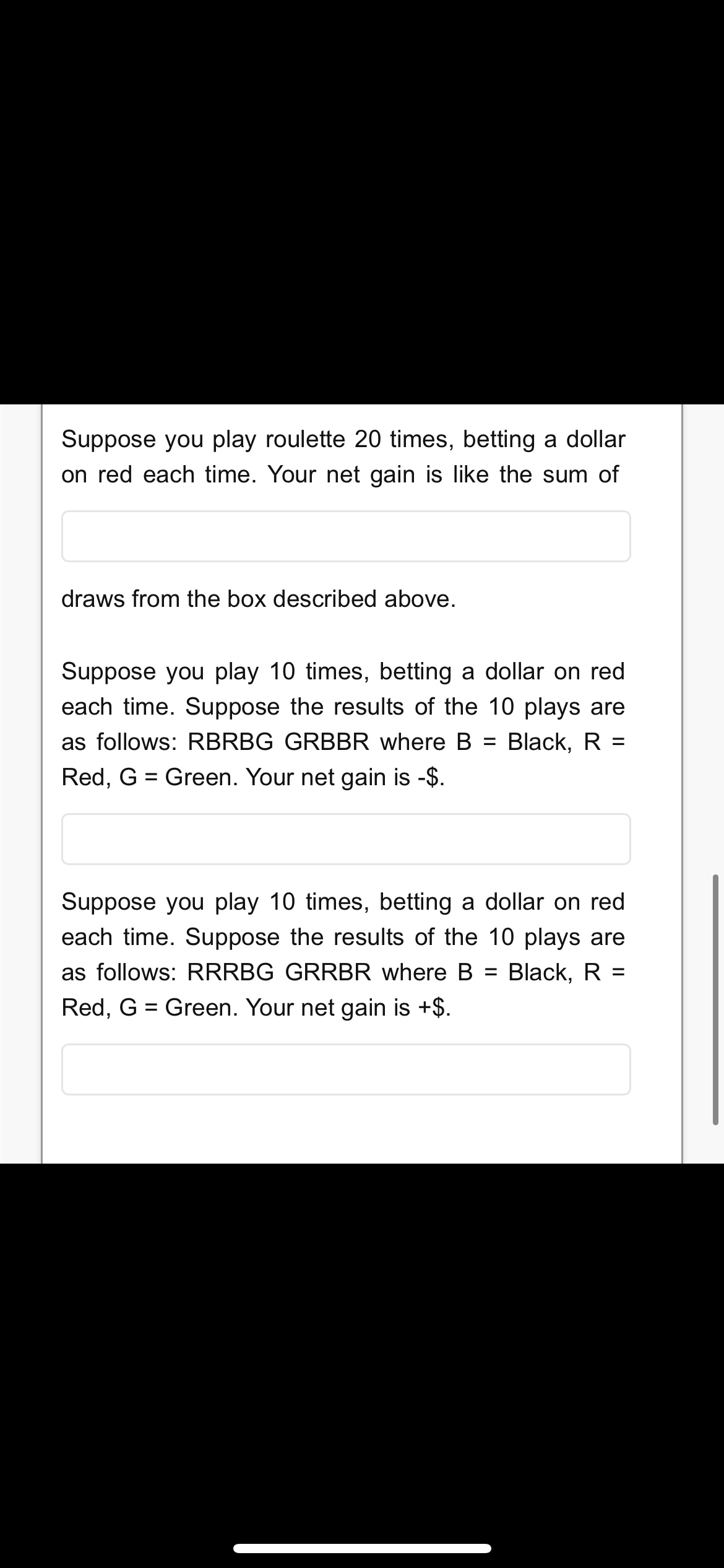 Suppose you play roulette 20 times, betting a dollar
on red each time. Your net gain is like the sum of
draws from the box described above.
Suppose you play 10 times, betting a dollar on red
each time. Suppose the results of the 10 plays are
as follows: RBRBG GRBBR where B
Black, R =
%3D
%3D
Red, G = Green. Your net gain is -$.
Suppose you play 10 times, betting a dollar on red
each time. Suppose the results of the 10 plays are
as follows: RRRBG GRRBR where B =
Black, R =
Red, G = Green. Your net gain is +$.
%3D
