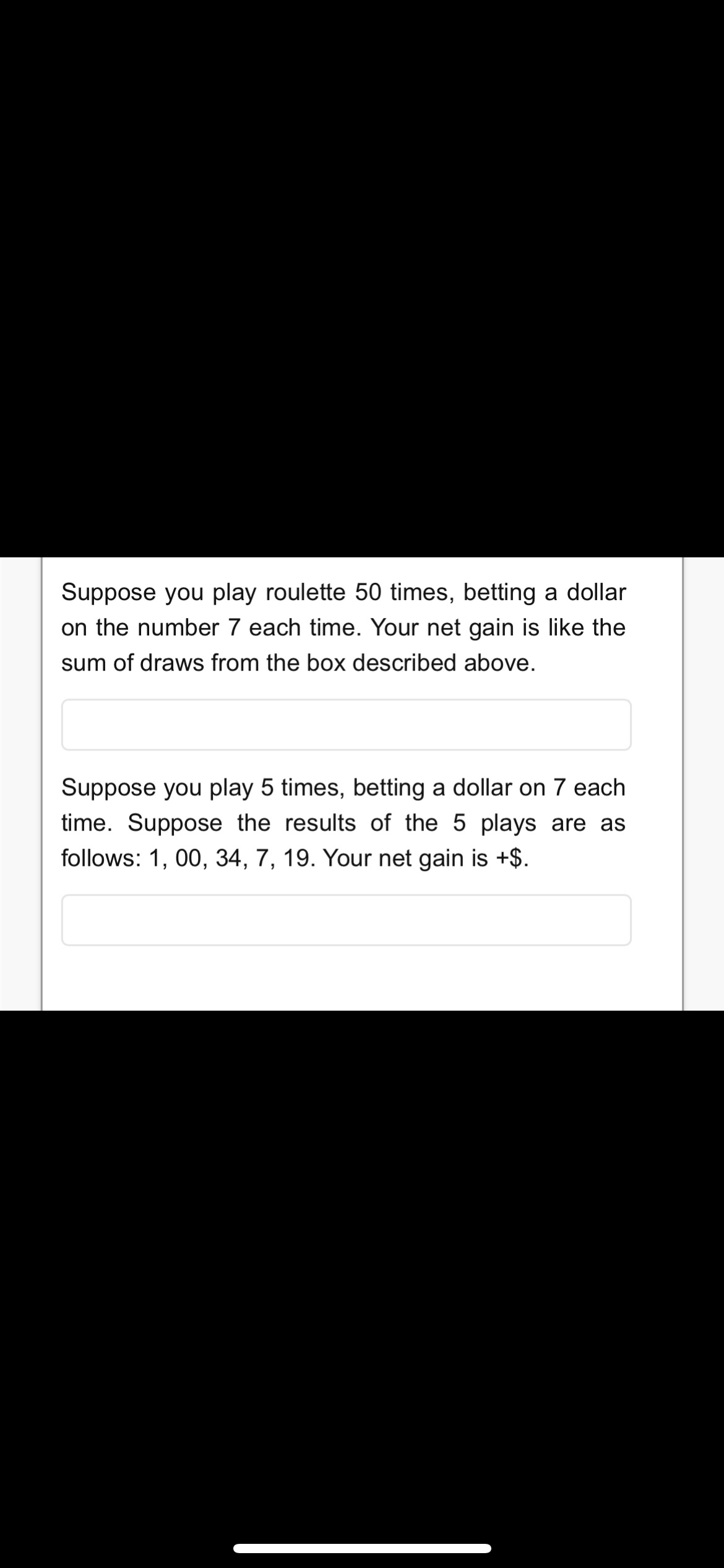 Suppose you play roulette 50 times, betting a dollar
on the number 7 each time. Your net gain is like the
sum of draws from the box described above.
Suppose you play 5 times, betting a dollar on 7 each
time. Suppose the results of the 5 plays are as
follows: 1, 00, 34, 7, 19. Your net gain is +$.
