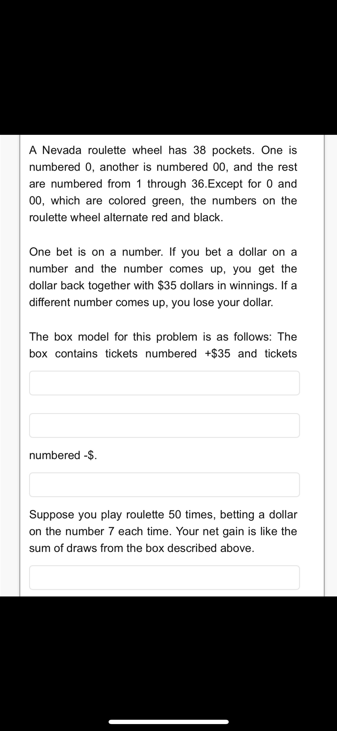 A Nevada roulette wheel has 38 pockets. One is
numbered 0, another is numbered 00, and the rest
are numbered from 1 through 36.Except for 0 and
00, which are colored green, the numbers on the
roulette wheel alternate red and black.
One bet is on a number. If you bet a dollar on a
number and the number comes up, you get the
dollar back together with $35 dollars in winnings. If a
different number comes up, you lose your dollar.
The box model for this problem is as follows: The
box contains tickets numbered +$35 and tickets
numbered -$.
Suppose you play roulette 50 times, betting a dollar
on the number 7 each time. Your net gain is like the
sum of draws from the box described above.
