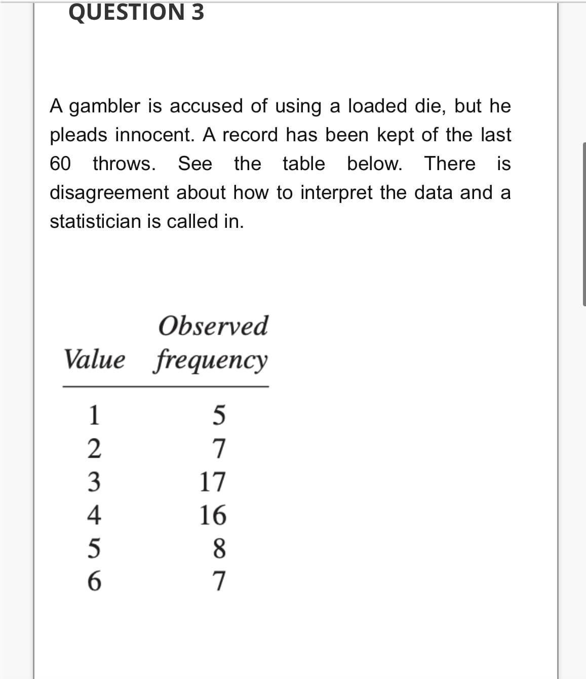 QUESTION 3
A gambler is accused of using a loaded die, but he
pleads innocent. A record has been kept of the last
60 throws. See the table below. There is
disagreement about how to interpret the data and a
statistician is called in.
Observed
Value frequency
1
5
2
7
3
17
4
16
8
6.
7
