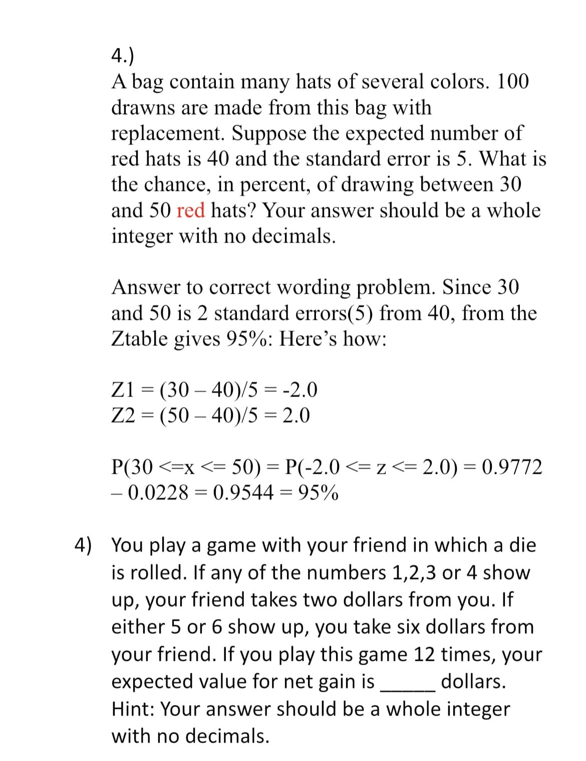 4.)
A bag contain many hats of several colors. 100
drawns are made from this bag with
replacement. Suppose the expected number of
red hats is 40 and the standard error is 5. What is
the chance, in percent, of drawing between 30
and 50 red hats? Your answer should be a whole
integer with no decimals.
Answer to correct wording problem. Since 30
and 50 is 2 standard errors(5) from 40, from the
Ztable gives 95%: Here's how:
Z1 = (30-40)/5 = -2.0
Z2 (50-40)/5 = 2.0
=
P(30 < x <= 50) = P(-2.0 <= z <= 2.0) = 0.9772
-0.0228 = 0.9544 = 95%
4) You play a game with your friend in which a die
is rolled. If any of the numbers 1,2,3 or 4 show
up, your friend takes two dollars from you. If
either 5 or 6 show up, you take six dollars from
your friend. If you play this game 12 times, your
expected value for net gain is
dollars.
Hint: Your answer should be a whole integer
with no decimals.