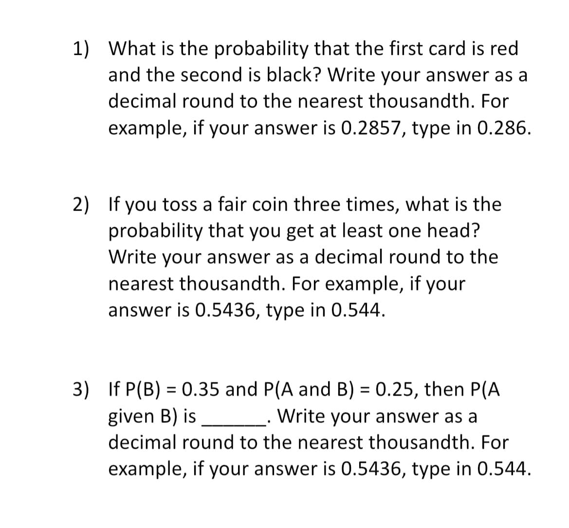 1) What is the probability that the first card is red
and the second is black? Write your answer as a
decimal round to the nearest thousandth. For
example, if your answer is 0.2857, type in 0.286.
2) If you toss a fair coin three times, what is the
probability that you get at least one head?
Write your answer as a decimal round to the
nearest thousandth. For example, if your
answer is 0.5436, type in 0.544.
given B) is
3) If P(B) = 0.35 and P(A and B) = 0.25, then P(A
Write your answer as a
decimal round to the nearest thousandth. For
example, if your answer is 0.5436, type in 0.544.