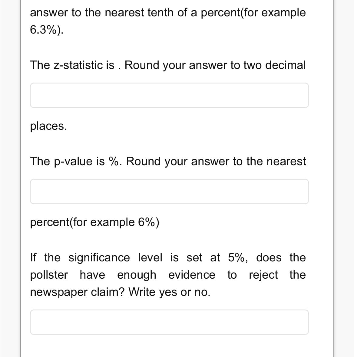 answer to the nearest tenth of a percent(for example
6.3%).
The z-statistic is. Round your answer to two decimal
places.
The p-value is %. Round your answer to the nearest
percent(for example 6%)
If the significance level is set at 5%, does the
pollster have enough evidence to reject the
newspaper claim? Write yes or no.