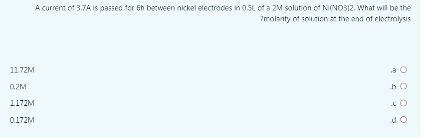 A current of 3.7A is passed for 6h between nickel electrodes in 0.5L of a 2M solution of Ni(NO3)2. What will be the
?molarity of solution at the end of electrolysis
11.72M
.a O
0.2M
.b O
1.172M
.c O
0.172M
.d O
