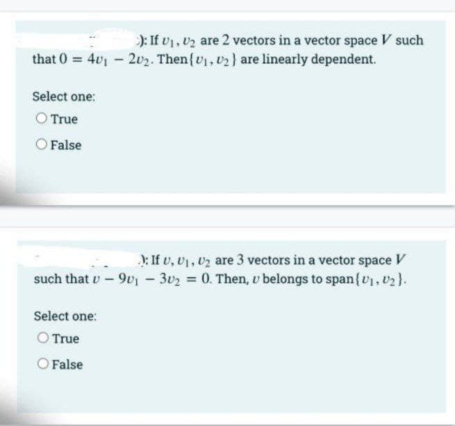 ): If v1, U2 are 2 vectors in a vector space V such
that 0 = 401 - 2v2. Then{v, U2} are linearly dependent.
Select one:
O True
False
): If v, v1, 02 are 3 vectors in a vector space
such that v-9v1- 302 0. Then, u belongs to span{v, 02}.
V
Select one:
O True
O False
