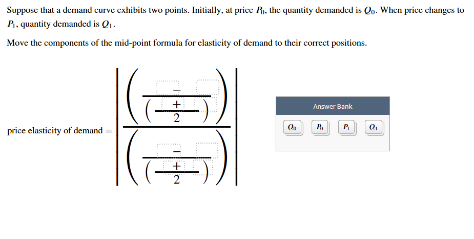 Suppose that a demand curve exhibits two points. Initially, at price Po, the quantity demanded is Qo. When price changes to
PI, quantity demanded is Q
Move the components of the mid-point formula for elasticity of demand to their correct positions
Answer Bank
2
Qo
Po
Q1
price elasticity of demand =
2
