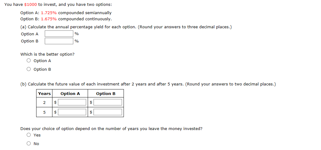 You have $1000 to invest,, and you have two options:
Option A: 1.725% compounded semiannually
Option B: 1.675% compounded continuously.
(a) Calculate the annual percentage yield for each option. (Round your answers to three decimal places.)
Option A
%
Option B
%
Which is the better option?
O Option A
O Option B
(b) Calculate the future value of each investment after 2 years and after 5 years. (Round your answers to two decimal places.)
Years
Option A
Option B
$
2
$
$
Does your choice of option depend on the number of years you leave the money invested?
O Yes
