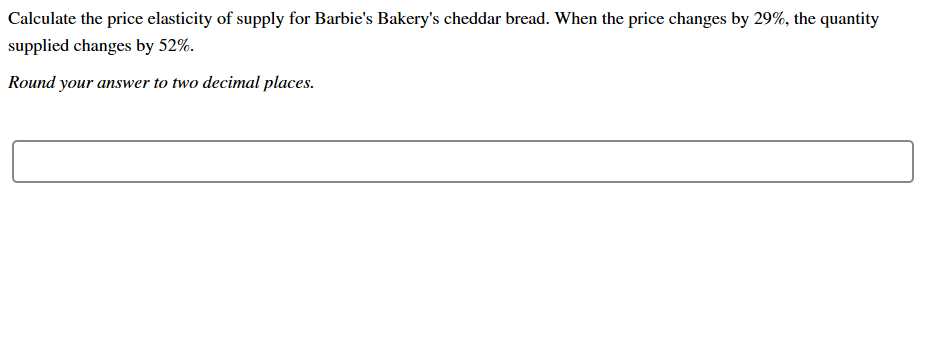 Calculate the price elasticity of supply for Barbie's Bakery's cheddar bread. When the price changes by 29%, the quantity
supplied changes by 52%
Round your answer to two decimal places
