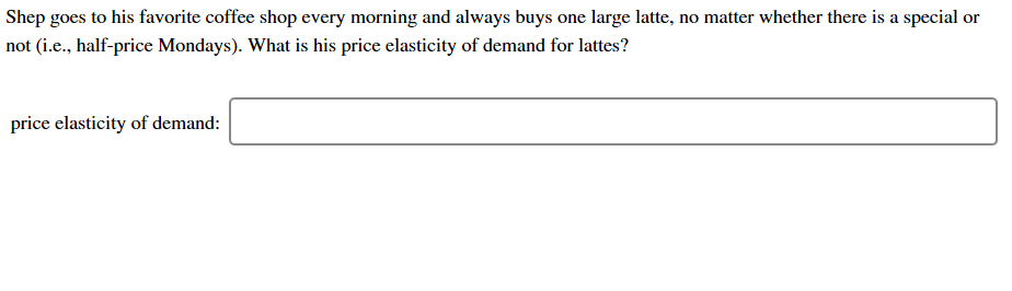 Shep goes to his favorite coffee shop every morning and always buys one large latte, no matter whether there is a special or
not (i.e., half-price Mondays). What is his price elasticity of demand for lattes?
price elasticity of demand:
