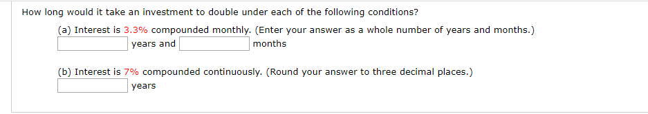 How long would it take an investment to double under each of the following conditions?
(a) Interest is 3.3% compounded monthly. (Enter your answer as a whole number of years and months.)
months
years and
(b) Interest is 7% compounded continuously. (Round your answer to three decimal places.)
years
