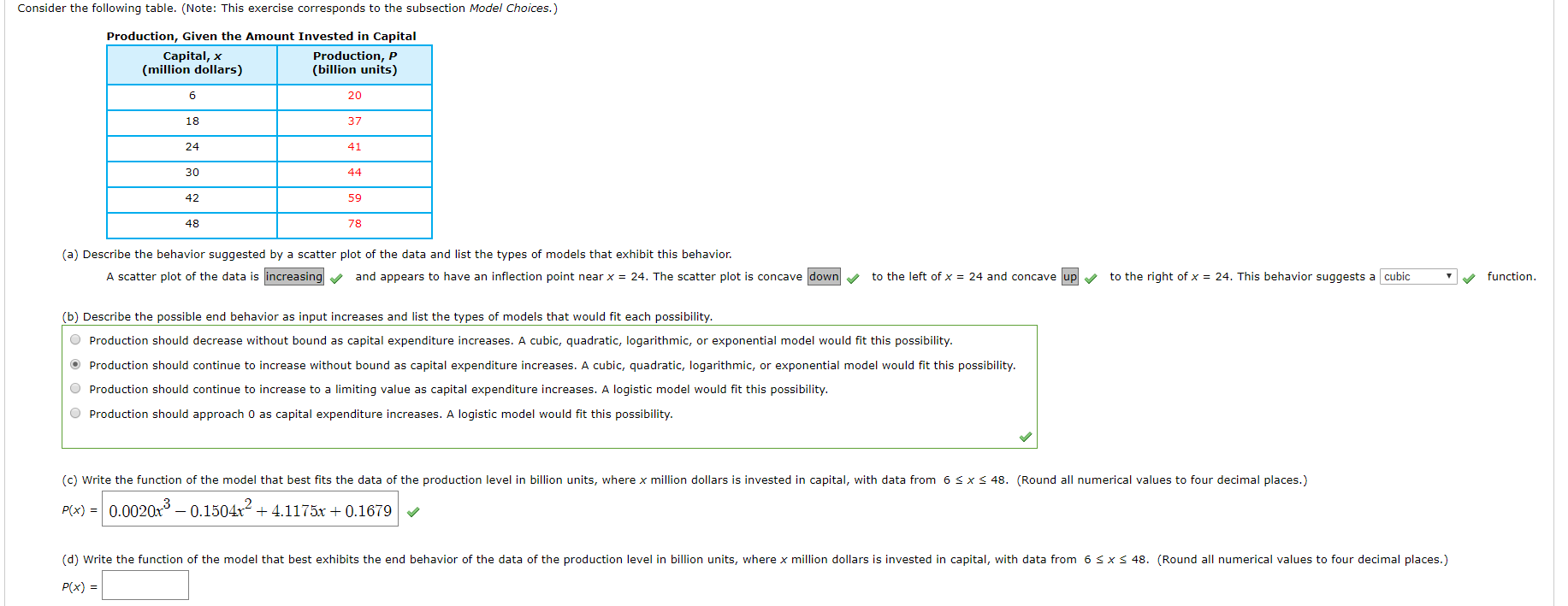 Consider the following table. (Note: This exercise corresponds to the subsection Model Choices.)
Production, Given the Amount Invested in Capital
Capital, x
(million dollars)
Production, P
(billion units)
6
20
18
37
24
41
30
44
42
59
48
78
(a) Describe the behavior suggested by a scatter plot of the data and list the types of models that exhibit this behavior.
A scatter plot of the data is increasing
to the left of x 24 and concave up
and appears to have an inflection point near x = 24. The scatter plot is concave down
to the right of x = 24. This behavior suggests a cubic
function
(b) Describe the possible end behavior as input increases and list the types of models that would fit each possibility.
Production should decrease without bound as capital expenditure increases. A cubic, quadratic, logarithmic, or exponential model would fit this possibility
Production should continue to increase without bound as capital expenditure increases. A cubic, quadratic, logarithmic, or exponential model would fit this possibility.
would fit this possibility.
Production should continue to increase to a limiting value as capital expenditure increases. A logistic
Production should approach 0 as capital expenditure increases. A logistic model would fit this possibility.
(c) Write the function of the model that best fits the data of the production level in billion units, where x million dollars is invested in capital, with data from 6 S x
48. (Round all numerical values to four decimal places.)
P(x) 0.0020x3-0.1504x2
4.1175x0.1679
(d) Write the function of the model that best exhibits the end behavior of the data of the production level in billion units, where x million dollars is invested in capital, with data from 6 s x
48. (Round all numerical values to four decimal places.)
P(x)
