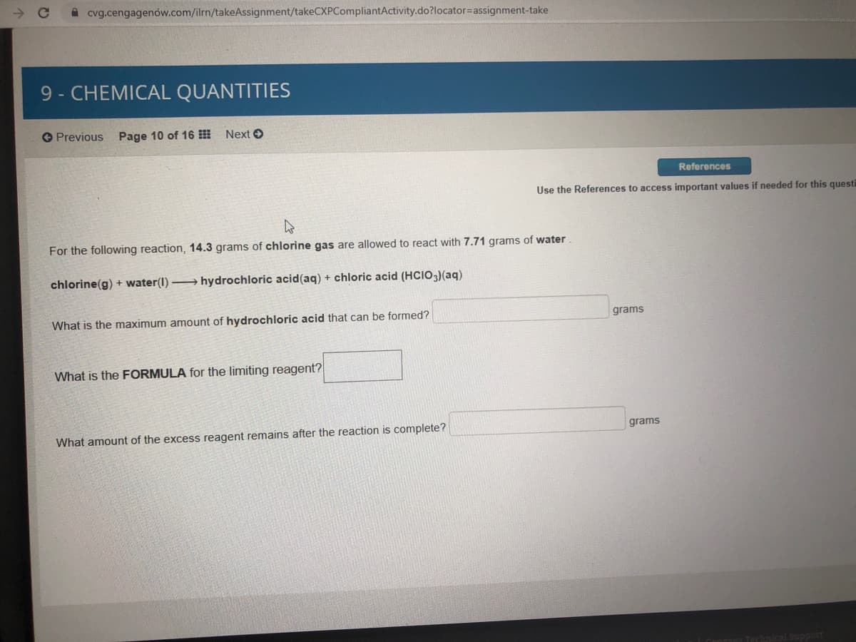 cvg.cengagenów.com/ilrn/takeAssignment/takeCXPCompliantActivity.do?locator3assignment-take
9 - CHEMICAL QUANTITIES
Previous Page 10 of 16
Next O
References
Use the References to access important values if needed for this questi
For the following reaction, 14.3 grams of chlorine gas are allowed to react with 7.71 grams of water
chlorine(g) + water(1) hydrochloric acid(aq) + chloric acid (HCIO3)(aq)
What is the maximum amount of hydrochloric acid that can be formed?
grams
What is the FORMULA for the limiting reagent?
grams
What amount of the excess reagent remains after the reaction is complete?
