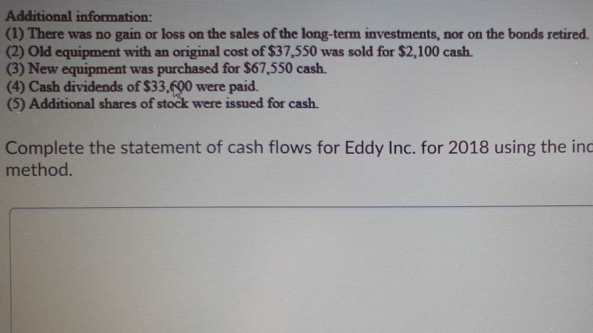 Additional information:
(1) There was no gain or loss on the sales of the long-term investments, nor on the bonds retired.
(2) Old equipment with an original cost of $37,550 was sold for $2,100 cash.
(3) New equipment was purchased for $67,550 cash.
(4) Cash dividends of $33,6Ọ0 were paid.
(5) Additional shares of stock were issued for cash.
Complete the statement of cash flows for Eddy Inc. for 2018 using the ind
method.
