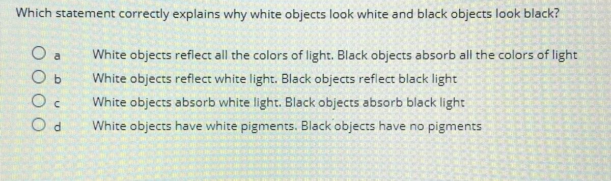 Which statement correctly explains why white objects look white and black objects look black?
Oc
Od
White objects reflect all the colors of light. Black objects absorb all the colors of light
White objects reflect white light. Black objects reflect black light
White objects absorb white light. Black objects absorb black light
White objects have white pigments. Black objects have no pigments