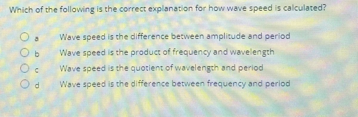 Which of the following is the correct explanation for how wave speed is calculated?
O a
b
0
Wave speed is the difference between amplitude and period
Wave speed is the product of frequency and wavelength
Wave speed is the quotient of wavelength and period
Wave speed is the difference between frequency and period