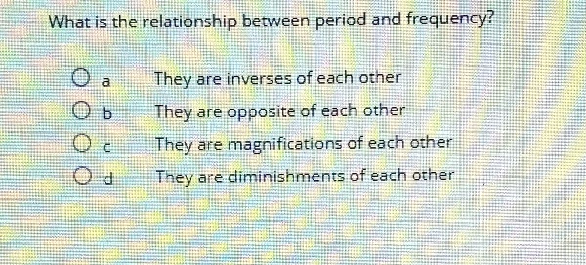 What is the relationship between period and frequency?
b
Od
They are inverses of each other
They are opposite of each other
They are magnifications of each other
They are diminishments of each other