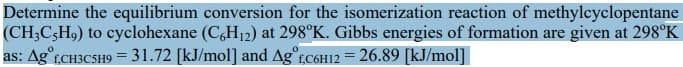 Determine the equilibrium conversion for the isomerization reaction of methylcyclopentane
(CH3C-H9) to cyclohexane (C6H₁2) at 298°K. Gibbs energies of formation are given at 298°K
as: Agot,CH3C5H9 = 31.72 [kJ/mol] and Ag f,c6H12 = 26.89 [kJ/mol]