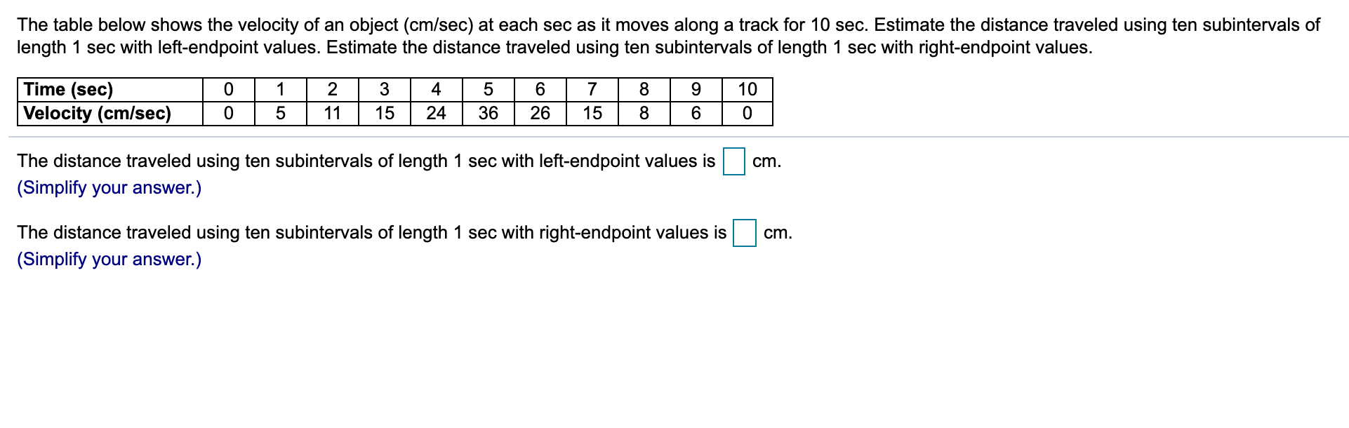 The table below shows the velocity of an object (cm/sec) at each sec as it moves along a track for 10 sec. Estimate the distance traveled using ten subintervals of
length 1 sec with left-endpoint values. Estimate the distance traveled using ten subintervals of length 1 sec with right-endpoint values.
Time (sec)
Velocity (cm/sec)
3
4
7
8.
9.
10
11
15
24
36
26
15
6
The distance traveled using ten subintervals of length 1 sec with left-endpoint values is
cm.
(Simplify your answer.)
The distance traveled using ten subintervals of length 1 sec with right-endpoint values is
cm.
(Simplify your answer.)
