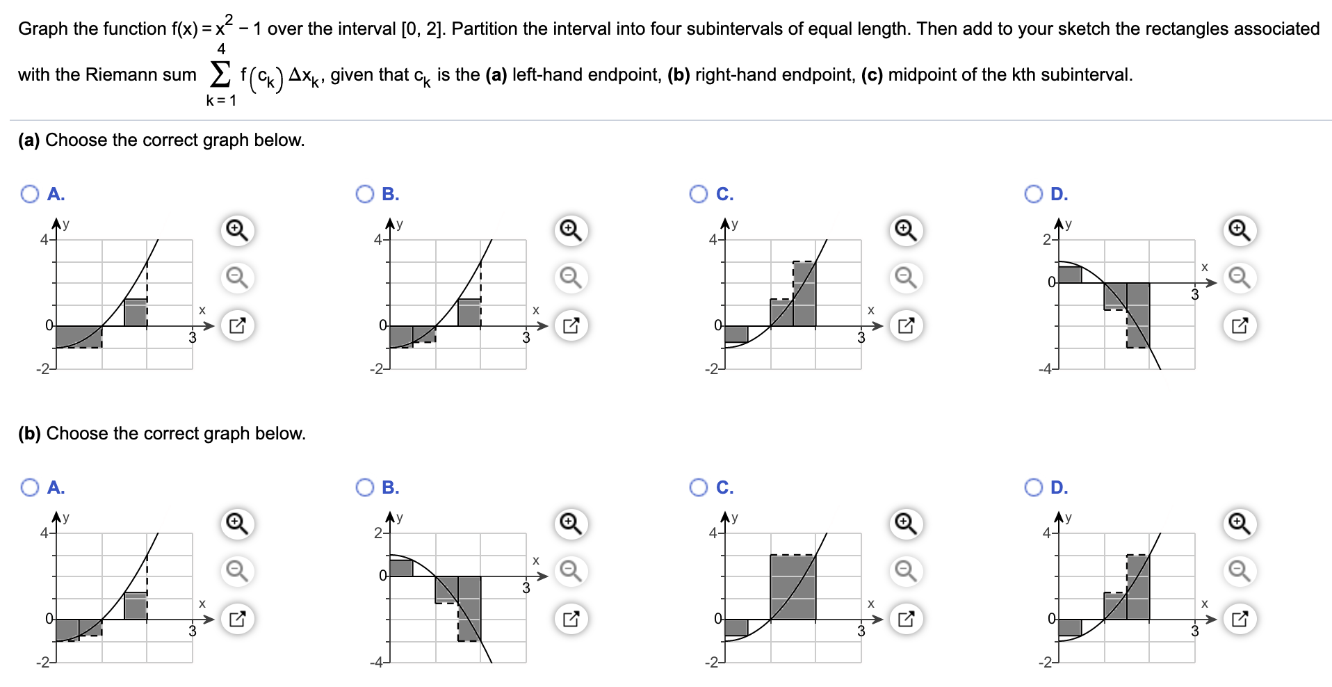 Graph the function f(x) = x - 1 over the interval [0, 2]. Partition the interval into four subintervals of equal length. Then add to your sketch the rectangles associated
4
with the Riemann sum
2 f(Ck) Axk, given that c is the (a) left-hand endpoint, (b) right-hand endpoint, (c) midpoint of the kth subinterval.
k= 1
(a) Choose the correct graph below.
A.
B.
C.
D.
Ay
Ay
Ay
4-
0-
0-
-2-
-2-
(b) Choose the correct graph below.
A.
B.
D.
Ay
2-
Ay
4-
4-
4-
х
х
х
0-
3
3
