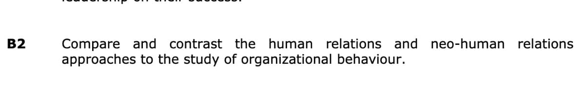 B2
Compare and contrast the human relations and neo-human relations
approaches to the study of organizational behaviour.