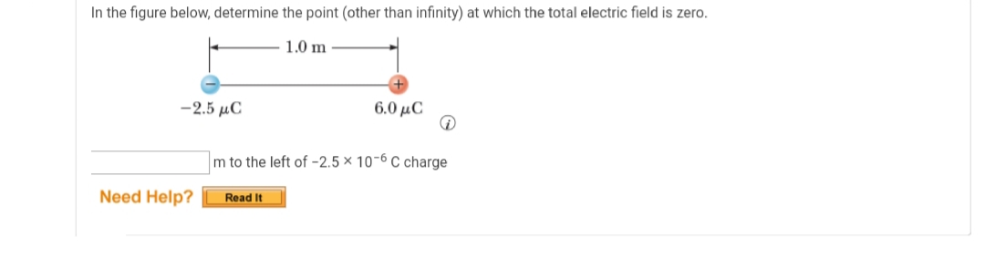 In the figure below, determine the point (other than infinity) at which the total electric field is zero.
1.0 m
-2.5 µC
6.0 μC
m to the left of -2.5 × 10-6 C charge
Need Help?
Read It
