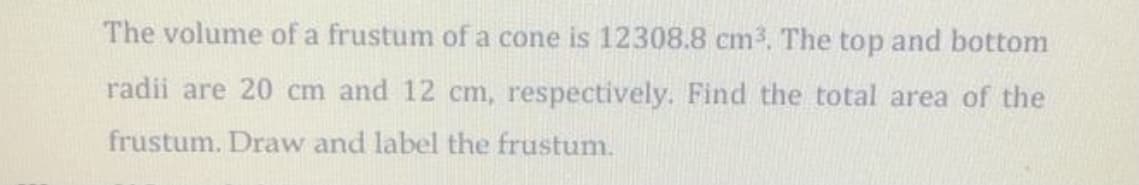 The volume of a frustum of a cone is 12308.8 cm3. The top and bottom
radii are 20 cm and 12 cm, respectively. Find the total area of the
frustum. Draw and label the frustum.
