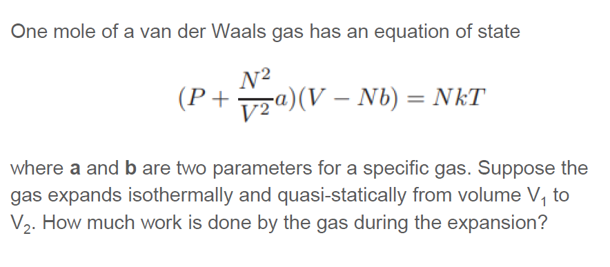 One mole of a van der Waals gas has an equation of state
N²
(P + ₂a)(V — Nb) = NkT
where a and b are two parameters for a specific gas. Suppose the
gas expands isothermally and quasi-statically from volume V₁ to
V₂. How much work is done by the gas during the expansion?