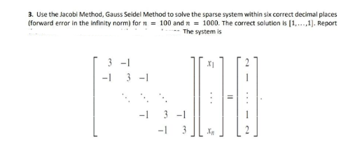 3. Use the Jacobi Method, Gauss Seidel Method to solve the sparse system within six correct decimal places
(forward error in the infinity norm) for n = 100 and n = 1000. The correct solution is [1,...,1]. Report
The system is
3-1
-1
3-1
-1
X1