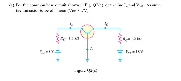 (a) For the common base circuit shown in Fig. Q2(a), determine Ic and VCB. Assume
the transistor to be of silicon (VBE-0.7V).
Ic
Rp=1.5 kn
Rc= 1.2 kn
IB
VEE = 8 V.
Vcc= 18 v
Figure Q2(a)
