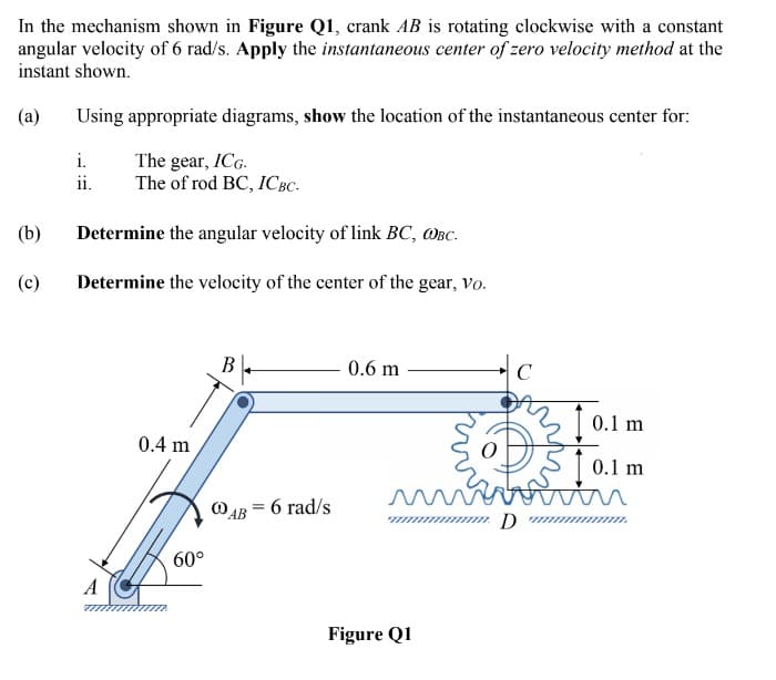 In the mechanism shown in Figure Q1, crank AB is rotating clockwise with a constant
angular velocity of 6 rad/s. Apply the instantaneous center of zero velocity method at the
instant shown.
(a)
Using appropriate diagrams, show the location of the instantaneous center for:
The gear, ICG.
The of rod BC, ICBC-
i.
ii.
(b)
Determine the angular velocity of link BC, WBC.
(c)
Determine the velocity of the center of the gear, vo.
В
0.6 m
|C
3 1 0.1 m
0.4 m
| 0.1 m
6 rad/s
60°
A
Figure Q1
