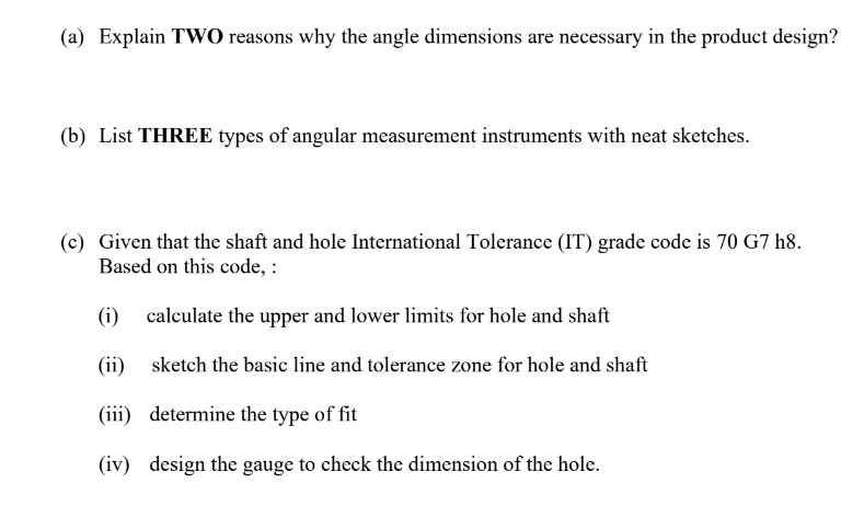 (a) Explain TWO reasons why the angle dimensions are necessary in the product design?
(b) List THREE types of angular measurement instruments with neat sketches.
(c) Given that the shaft and hole International Tolerance (IT) grade code is 70 G7 h8.
Based on this code, :
(i) calculate the upper and lower limits for hole and shaft
(ii) sketch the basic line and tolerance zone for hole and shaft
(iii) determine the type of fit
(iv) design the gauge to check the dimension of the hole.
