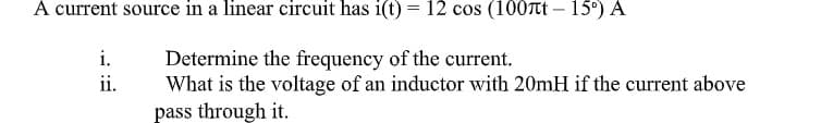 A current source in a linear circuit has i(t) = 12 cos (100tt – 15°) A
Determine the frequency of the current.
What is the voltage of an inductor with 20mH if the current above
pass through it.
i.
ii.
