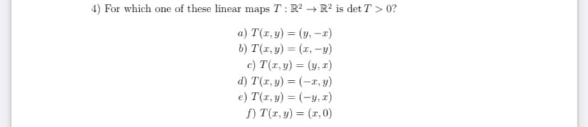 4) For which one of these linear maps T: R? → R² is det T > 0?
a) T(x, y) = (y, –x)
b) T(x, y) = (x, -y)
c) T(r, y) = (y, x)
d) T(x, y) = (-x, y)
e) T(1, y) = (-y, x)
f) T(r, y) = (x,0)
