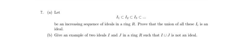 7. (a) Let
be an increasing sequence of ideals in a ring R. Prove that the union of all these I, is an
ideal.
(b) Give an example of two ideals I and J in a ring R such that IUJ is not an ideal.
