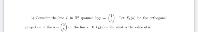 3) Consider the line L in R? spanned byp
Let PL(u) be the orthogonal
%3D
projection of the u = ()
on the line L. If PL(u) = 2p, what is the value of b?
u3=
%3D
12
