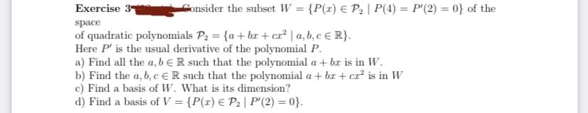 Exercise 3
Consider the subset W = {P(x) € P2 | P(4) = P'(2) = 0} of the
%3D
%3D
space
of quadratic polynomials P2 = {a + bx + cr² | a, b, c € R}.
Here P' is the usual derivative of the polynomial P.
a) Find all the a, b eR such that the polynomial a + bx is in W.
b) Find the a, b, c € R such that the polynomial a + br + cr² is in W
c) Find a basis of W. What is its dimension?
d) Find a basis of V = {P(x) € P2 | P'(2) = 0}.
