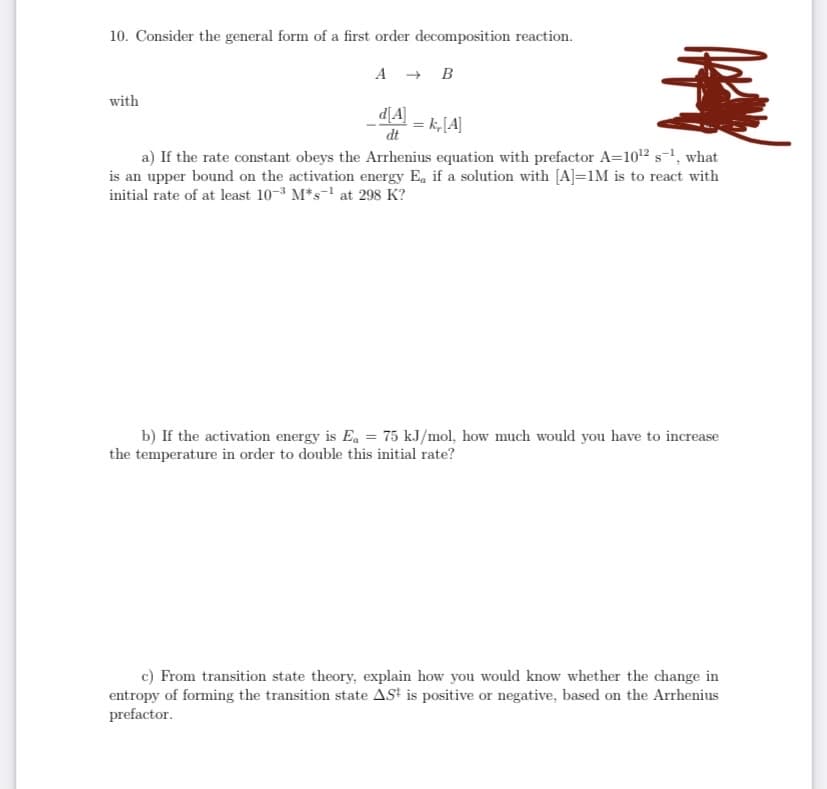 10. Consider the general form of a first order decomposition reaction.
A + B
with
d[A]
= k,[A]
dt
a) If the rate constant obeys the Arrhenius equation with prefactor A=1012s-1, what
is an upper bound on the activation energy Ea if a solution with [A]=1M is to react with
initial rate of at least 10-3 M*s- at 298 K?
b) If the activation energy is Ea = 75 kJ/mol, how much would you have to increase
the temperature in order to double this initial rate?
c) From transition state theory, explain how you would know whether the change in
entropy of forming the transition state ASt is positive or negative, based on the Arrhenius
prefactor.
