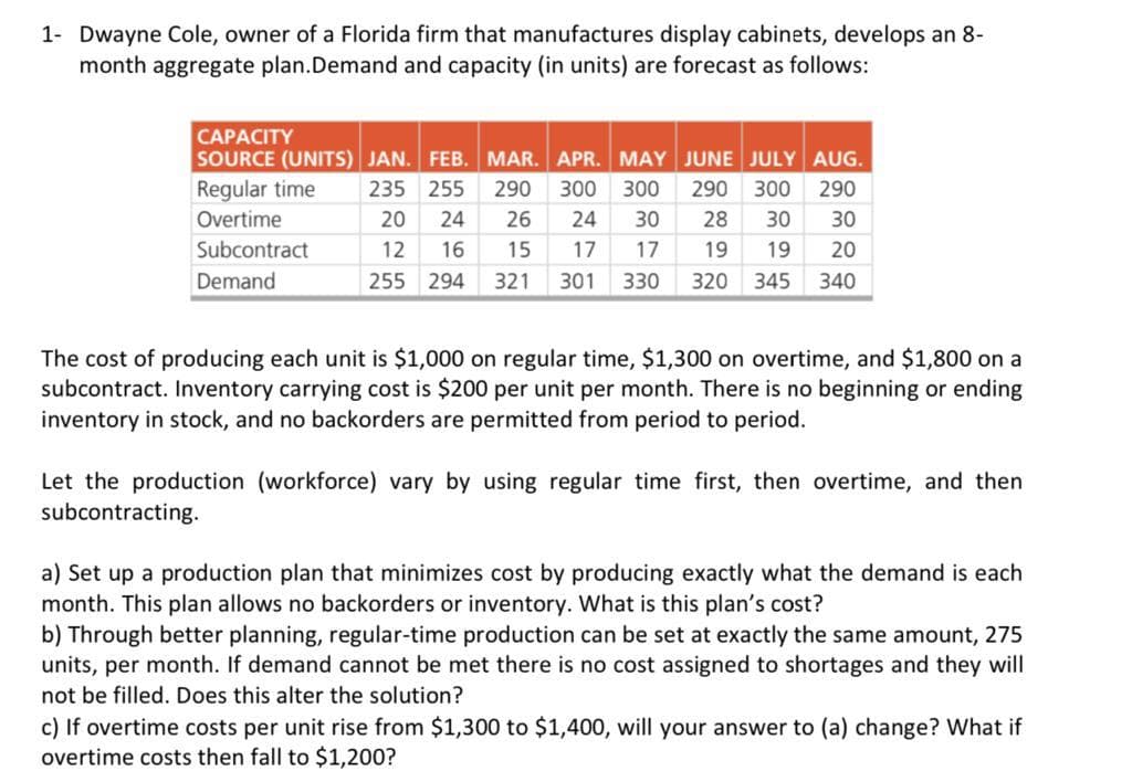 1- Dwayne Cole, owner of a Florida firm that manufactures display cabinets, develops an 8-
month aggregate plan.Demand and capacity (in units) are forecast as follows:
CAPACITY
SOURCE (UNITS) JAN. FEB. MAR. APR. MAY JUNE JULY AUG.
Regular time
235 255 290 300 300 290 300 290
Overtime
Subcontract
Demand
20 24 26 24 30 28 30 30
12 16 15 17 17 19 19 20
255 294 321 301 330 320 345 340
The cost of producing each unit is $1,000 on regular time, $1,300 on overtime, and $1,800 on a
subcontract. Inventory carrying cost is $200 per unit per month. There is no beginning or ending
inventory in stock, and no backorders are permitted from period to period.
Let the production (workforce) vary by using regular time first, then overtime, and then
subcontracting.
a) Set up a production plan that minimizes cost by producing exactly what the demand is each
month. This plan allows no backorders or inventory. What is this plan's cost?
b) Through better planning, regular-time production can be set at exactly the same amount, 275
units, per month. If demand cannot be met there is no cost assigned to shortages and they will
not be filled. Does this alter the solution?
c) If overtime costs per unit rise from $1,300 to $1,400, will your answer to (a) change? What if
overtime costs then fall to $1,200?