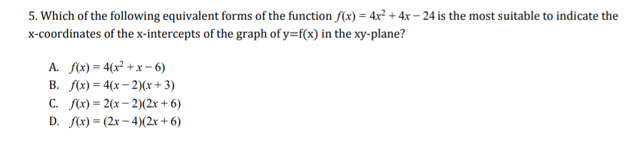 5. Which of the following equivalent forms of the function f(x) = 4x² + 4x – 24 is the most suitable to indicate the
x-coordinates of the x-intercepts of the graph of y=f(x) in the xy-plane?
A. f(x) = 4(x² + x – 6)
B. f(x) = 4(x – 2)(x + 3)
C. f(x) = 2(x – 2)(2x + 6)
D. f(x) = (2x – 4)(2x + 6)
