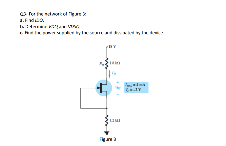Q3- For the network of Figure 3:
a. Find IDQ.
b. Determine VDQ and VDSQ.
c. Find the power supplied by the source and dissipated by the device.
o 18 V
Rp 1.8 k2
Ip
Ipss = 4 mA
Vps
Vp = -2 V
1.2 k2
Figure 3
