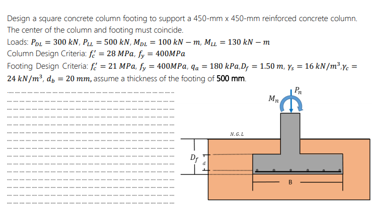 Design a square concrete column footing to support a 450-mm x 450-mm reinforced concrete column.
The center of the column and footing must coincide.
Loads: PoL = 300 kN, Pu = 500 kN, MpL = 100 kN – m, M1 = 130 kN – m
Column Design Criteria: f = 28 MPa, fy = 400MPA
Footing Design Criteria: fi = 21 MPa, fy = 400MPA, qa = 180 kPa,D; = 1.50 m, ys = 16 kN/m³,Yc
24 kN/m³, d, = 20 mm, assume a thickness of the footing of 500 mm.
Mn
** *** *** * * * * * * * *
s
m m
N.G.L
. a
* ** **
B
e re
