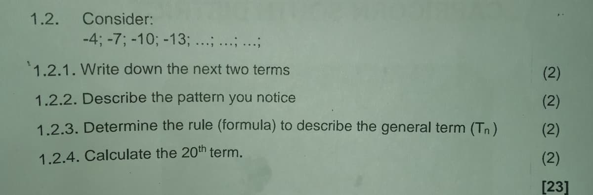 1.2.
Consider:
-4; -7; -10; -13; ...; ...; ...;
1.2.1. Write down the next two terms
(2)
1.2.2. Describe the pattern you notice
(2)
1.2.3. Determine the rule (formula) to describe the general term (Tn)
(2)
1.2.4. Calculate the 20th term.
(2)
[23]
