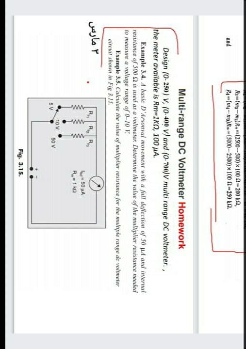 ww
ww
Rg-(mg-m)Ra(2500-- 500) x 100 2-200 k2,
Ra- (m4-ma)Ru -(5000-2500) x 100 2-2s0 ka.
and
Multi-range DC Voltmeter Homework
Design (0-250) V, (0-400 V) and (0-700)v multi range DC voltmeter.,
the meter available is Rm-1KO, 100 µA.
Example 3.4. A basic D'Arsonval movement with a full deflection of 50 µA and internal
resistance of 500 2 is used as a voltmeter. Determine the value of the multiplier resistance needed
to measure a voltage range of 0-10 V.
Example 3.5. Calculate the value of multiplier resistance for the multiple range de voltmeter
circuit shown in Fig 3.15.
۳ مارس
R, R R
- 50 uA
R= 1 k2
10 V
5V
50 V
Fig. 3.15.
