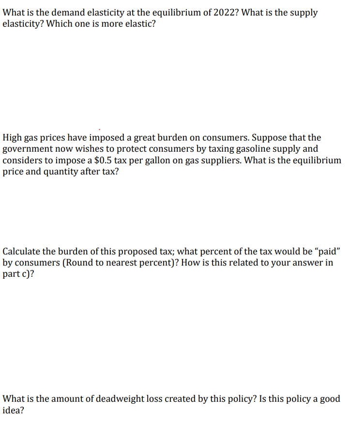 What is the demand elasticity at the equilibrium of 2022? What is the supply
elasticity? Which one is more elastic?
High gas prices have imposed a great burden on consumers. Suppose that the
government now wishes to protect consumers by taxing gasoline supply and
considers to impose a $0.5 tax per gallon on gas suppliers. What is the equilibrium
price and quantity after tax?
Calculate the burden of this proposed tax; what percent of the tax would be "paid"
by consumers (Round to nearest percent)? How is this related to your answer in
part c)?
What is the amount of deadweight loss created by this policy? Is this policy a good
idea?